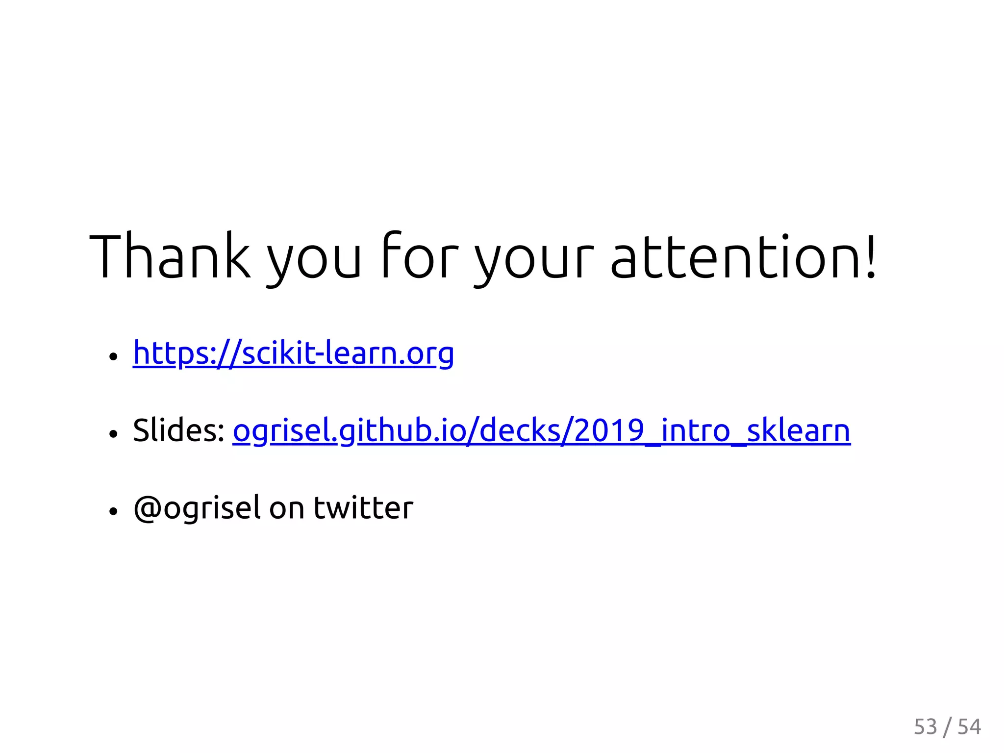 Thank you for your attention!
https://scikit-learn.org
Slides: ogrisel.github.io/decks/2019_intro_sklearn
@ogrisel on twitter
53 / 54
 