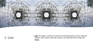 1. Line
• Line: The edge or outline of a form the meeting of planes; linear materials
include: wire, wood, matal rod, string or any materials with a long, thin
shape.
 