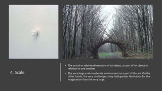 4. Scale
• The actual or relative dimensions of an object, or part of an object in
relation to one another
• The very large scale involve its environment as a part of the art. On the
other hands, the very small object may hold greater fascination for the
imagination than the very large.
 