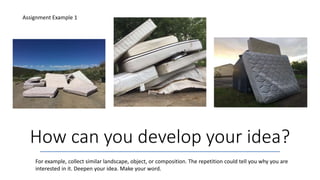 How can you develop your idea?
Assignment Example 1
For example, collect similar landscape, object, or composition. The repetition could tell you why you are
interested in it. Deepen your idea. Make your word.
 