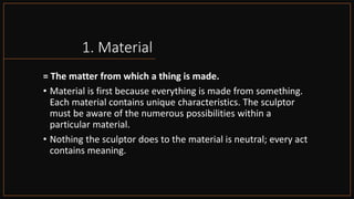 1. Material
= The matter from which a thing is made.
• Material is first because everything is made from something.
Each material contains unique characteristics. The sculptor
must be aware of the numerous possibilities within a
particular material.
• Nothing the sculptor does to the material is neutral; every act
contains meaning.
 