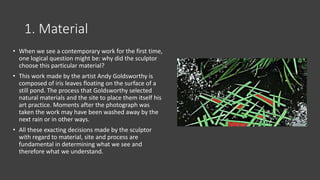 1. Material
• When we see a contemporary work for the first time,
one logical question might be: why did the sculptor
choose this particular material?
• This work made by the artist Andy Goldsworthy is
composed of iris leaves floating on the surface of a
still pond. The process that Goldsworthy selected
natural materials and the site to place them itself his
art practice. Moments after the photograph was
taken the work may have been washed away by the
next rain or in other ways.
• All these exacting decisions made by the sculptor
with regard to material, site and process are
fundamental in determining what we see and
therefore what we understand.
 