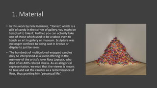 1. Material
• In this work by Felix Gonzalez, “Torres”, which is a
pile of candy in the corner of gallery, you might be
tempted to take it. Further, you can actually take
one of those which used to be a taboo even to
touch an art in gallery or museum. Sculpture was
no longer confined to being cast in bronze or
display to just be seen.
• The hundreds of multicolored wrapped candies
may be interpreted as a silent offering to the
memory of the artist’s lover Ross Laycock, who
died of an AIDS-related illness. As an allegorical
representation, we read that the viewer is meant
to take and eat the candies as a remembrance of
Ross, thus granting him ‘perpetual life.’
 