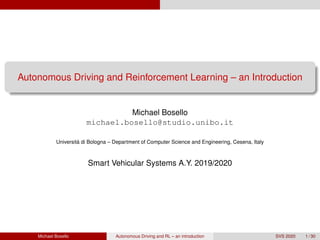 Autonomous Driving and Reinforcement Learning – an Introduction
Michael Bosello
michael.bosello@studio.unibo.it
Universit`a di Bologna – Department of Computer Science and Engineering, Cesena, Italy
Smart Vehicular Systems A.Y. 2019/2020
Michael Bosello Autonomous Driving and RL – an introduction SVS 2020 1 / 30
 