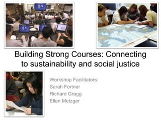 Building Strong Courses: Connecting
to sustainability and social justice
Workshop Facilitators:
Sarah Fortner
Richard Gragg
Ellen Metzger
 