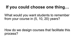 If you could choose one thing…
What would you want students to remember
from your course in (5, 10, 20) years?
How do we design courses that facilitate this
process?
 