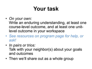 Your task
• On your own:
Write an enduring understanding, at least one
course-level outcome, and at least one unit-
level outcome in your workspace
• See resources on program page for help, or
ask!
• In pairs or trios:
Talk with your neighbor(s) about your goals
and outcomes
• Then we’ll share out as a whole group
 