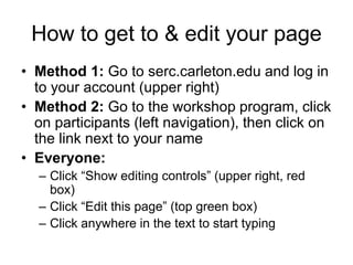 How to get to & edit your page
• Method 1: Go to serc.carleton.edu and log in
to your account (upper right)
• Method 2: Go to the workshop program, click
on participants (left navigation), then click on
the link next to your name
• Everyone:
– Click “Show editing controls” (upper right, red
box)
– Click “Edit this page” (top green box)
– Click anywhere in the text to start typing
 