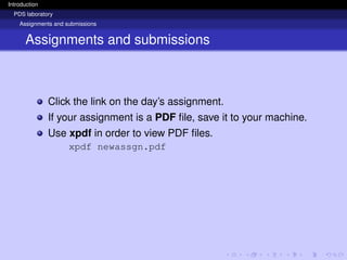 Introduction
PDS laboratory
Assignments and submissions
Assignments and submissions
Click the link on the day’s assignment.
If your assignment is a PDF file, save it to your machine.
Use xpdf in order to view PDF files.
xpdf newassgn.pdf
 