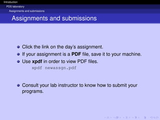 Introduction
PDS laboratory
Assignments and submissions
Assignments and submissions
Click the link on the day’s assignment.
If your assignment is a PDF file, save it to your machine.
Use xpdf in order to view PDF files.
xpdf newassgn.pdf
Consult your lab instructor to know how to submit your
programs.
 