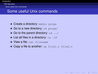 Introduction
PDS laboratory
Some useful Unix commands
Some useful Unix commands
Create a directory: mkdir progs
Go to a new directory: cd progs/
Go to the parent directory: cd ../
List all files in a directory: ls -lF
View a file: cat filename
Copy a file to another: cp file1.c file2.c
 