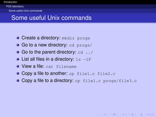 Introduction
PDS laboratory
Some useful Unix commands
Some useful Unix commands
Create a directory: mkdir progs
Go to a new directory: cd progs/
Go to the parent directory: cd ../
List all files in a directory: ls -lF
View a file: cat filename
Copy a file to another: cp file1.c file2.c
Copy a file to a directory: cp file1.c progs/file3.c
 