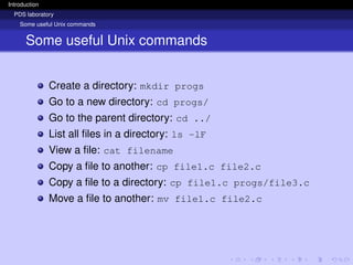 Introduction
PDS laboratory
Some useful Unix commands
Some useful Unix commands
Create a directory: mkdir progs
Go to a new directory: cd progs/
Go to the parent directory: cd ../
List all files in a directory: ls -lF
View a file: cat filename
Copy a file to another: cp file1.c file2.c
Copy a file to a directory: cp file1.c progs/file3.c
Move a file to another: mv file1.c file2.c
 