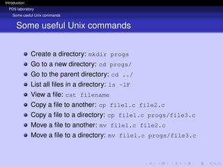 Introduction
PDS laboratory
Some useful Unix commands
Some useful Unix commands
Create a directory: mkdir progs
Go to a new directory: cd progs/
Go to the parent directory: cd ../
List all files in a directory: ls -lF
View a file: cat filename
Copy a file to another: cp file1.c file2.c
Copy a file to a directory: cp file1.c progs/file3.c
Move a file to another: mv file1.c file2.c
Move a file to a directory: mv file1.c progs/file3.c
 