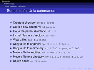 Introduction
PDS laboratory
Some useful Unix commands
Some useful Unix commands
Create a directory: mkdir progs
Go to a new directory: cd progs/
Go to the parent directory: cd ../
List all files in a directory: ls -lF
View a file: cat filename
Copy a file to another: cp file1.c file2.c
Copy a file to a directory: cp file1.c progs/file3.c
Move a file to another: mv file1.c file2.c
Move a file to a directory: mv file1.c progs/file3.c
Delete a file: rm filename
 