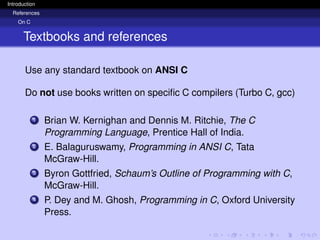 Introduction
References
On C
Textbooks and references
Use any standard textbook on ANSI C
Do not use books written on specific C compilers (Turbo C, gcc)
1 Brian W. Kernighan and Dennis M. Ritchie, The C
Programming Language, Prentice Hall of India.
2 E. Balaguruswamy, Programming in ANSI C, Tata
McGraw-Hill.
3 Byron Gottfried, Schaum’s Outline of Programming with C,
McGraw-Hill.
4 P. Dey and M. Ghosh, Programming in C, Oxford University
Press.
 