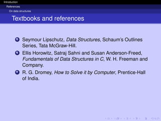 Introduction
References
On data structures
Textbooks and references
5 Seymour Lipschutz, Data Structures, Schaum’s Outlines
Series, Tata McGraw-Hill.
6 Ellis Horowitz, Satraj Sahni and Susan Anderson-Freed,
Fundamentals of Data Structures in C, W. H. Freeman and
Company.
7 R. G. Dromey, How to Solve it by Computer, Prentice-Hall
of India.
 