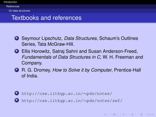 Introduction
References
On data structures
Textbooks and references
5 Seymour Lipschutz, Data Structures, Schaum’s Outlines
Series, Tata McGraw-Hill.
6 Ellis Horowitz, Satraj Sahni and Susan Anderson-Freed,
Fundamentals of Data Structures in C, W. H. Freeman and
Company.
7 R. G. Dromey, How to Solve it by Computer, Prentice-Hall
of India.
8 http://cse.iitkgp.ac.in/∼pds/notes/
9 http://cse.iitkgp.ac.in/∼pds/notes/swf/
 