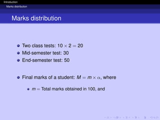 Introduction
Marks distribution
Marks distribution
Two class tests: 10 × 2 = 20
Mid-semester test: 30
End-semester test: 50
Final marks of a student: M = m × α, where
m = Total marks obtained in 100, and
 