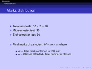 Introduction
Marks distribution
Marks distribution
Two class tests: 10 × 2 = 20
Mid-semester test: 30
End-semester test: 50
Final marks of a student: M = m × α, where
m = Total marks obtained in 100, and
α = Classes attended / Total number of classes.
 