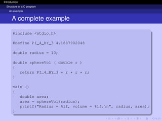 Introduction
Structure of a C program
An example
A complete example
#include <stdio.h>
#define PI_4_BY_3 4.1887902048
double radius = 10;
double sphereVol ( double r )
{
return PI_4_BY_3 * r * r * r;
}
main ()
{
double area;
area = sphereVol(radius);
printf("Radius = %lf, volume = %lf.n", radius, area);
}
 
