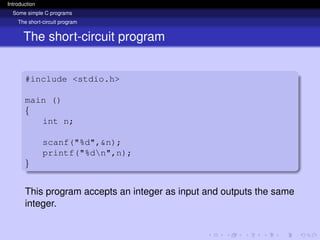 Introduction
Some simple C programs
The short-circuit program
The short-circuit program
#include <stdio.h>
main ()
{
int n;
scanf("%d",&n);
printf("%dn",n);
}
This program accepts an integer as input and outputs the same
integer.
 