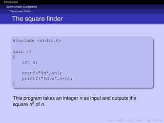 Introduction
Some simple C programs
The square finder
The square finder
#include <stdio.h>
main ()
{
int n;
scanf("%d",&n);
printf("%dn",n*n);
}
This program takes an integer n as input and outputs the
square n2 of n.
 