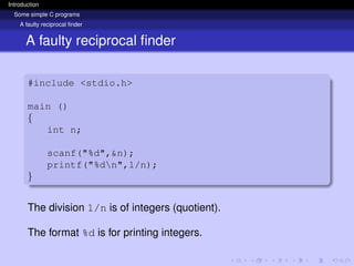 Introduction
Some simple C programs
A faulty reciprocal finder
A faulty reciprocal finder
#include <stdio.h>
main ()
{
int n;
scanf("%d",&n);
printf("%dn",1/n);
}
The division 1/n is of integers (quotient).
The format %d is for printing integers.
 