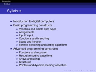 Introduction
Syllabus
Syllabus
Introduction to digital computers
Basic programming constructs
Variables and simple data types
Assignments
Input/output
Conditions and branching
Loops and iteration
Iterative searching and sorting algorithms
Advanced programming constructs
Functions and recursion
Recursive sorting algorithms
Arrays and strings
Structures
Pointers and dynamic memory allocation
 