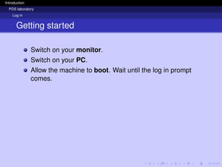Introduction
PDS laboratory
Log in
Getting started
Switch on your monitor.
Switch on your PC.
Allow the machine to boot. Wait until the log in prompt
comes.
 