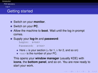 Introduction
PDS laboratory
Log in
Getting started
Switch on your monitor.
Switch on your PC.
Allow the machine to boot. Wait until the log in prompt
comes.
Supply your log-in and password:
Login: s<nn>
Password: s<nn>
Here s is your section (a for 1, b for 2, and so on)
<nn> is the number of your PC.
This opens your window manager (usually KDE) with
icons, the bottom panel, and so on. You are now ready to
start your work.
 