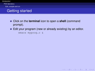 Introduction
PDS laboratory
Edit, compile and run
Getting started
Click on the terminal icon to open a shell (command
prompt).
Edit your program (new or already existing) by an editor.
emacs myprog.c &
 