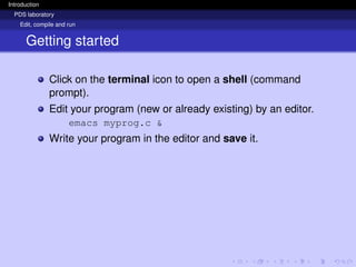 Introduction
PDS laboratory
Edit, compile and run
Getting started
Click on the terminal icon to open a shell (command
prompt).
Edit your program (new or already existing) by an editor.
emacs myprog.c &
Write your program in the editor and save it.
 