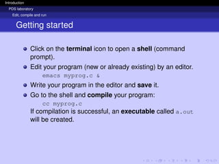Introduction
PDS laboratory
Edit, compile and run
Getting started
Click on the terminal icon to open a shell (command
prompt).
Edit your program (new or already existing) by an editor.
emacs myprog.c &
Write your program in the editor and save it.
Go to the shell and compile your program:
cc myprog.c
If compilation is successful, an executable called a.out
will be created.
 