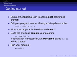Introduction
PDS laboratory
Edit, compile and run
Getting started
Click on the terminal icon to open a shell (command
prompt).
Edit your program (new or already existing) by an editor.
emacs myprog.c &
Write your program in the editor and save it.
Go to the shell and compile your program:
cc myprog.c
If compilation is successful, an executable called a.out
will be created.
Run your program:
./a.out
 