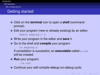 Introduction
PDS laboratory
Edit, compile and run
Getting started
Click on the terminal icon to open a shell (command
prompt).
Edit your program (new or already existing) by an editor.
emacs myprog.c &
Write your program in the editor and save it.
Go to the shell and compile your program:
cc myprog.c
If compilation is successful, an executable called a.out
will be created.
Run your program:
./a.out
Continue your edit-compile-debug-run-debug cycle.
 