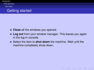 Introduction
PDS laboratory
Shut down
Getting started
Close all the windows you opened.
Log out from your window manager. This leaves you again
in the log-in console.
Select the item to shut down the machine. Wait until the
machine completely shuts down.
 