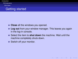 Introduction
PDS laboratory
Shut down
Getting started
Close all the windows you opened.
Log out from your window manager. This leaves you again
in the log-in console.
Select the item to shut down the machine. Wait until the
machine completely shuts down.
Switch off your monitor.
 