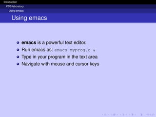 Introduction
PDS laboratory
Using emacs
Using emacs
emacs is a powerful text editor.
Run emacs as: emacs myprog.c &
Type in your program in the text area
Navigate with mouse and cursor keys
 