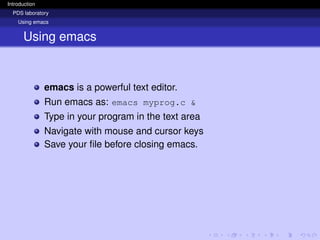 Introduction
PDS laboratory
Using emacs
Using emacs
emacs is a powerful text editor.
Run emacs as: emacs myprog.c &
Type in your program in the text area
Navigate with mouse and cursor keys
Save your file before closing emacs.
 