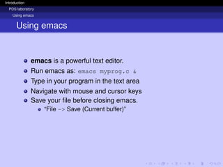 Introduction
PDS laboratory
Using emacs
Using emacs
emacs is a powerful text editor.
Run emacs as: emacs myprog.c &
Type in your program in the text area
Navigate with mouse and cursor keys
Save your file before closing emacs.
“File -> Save (Current buffer)”
 