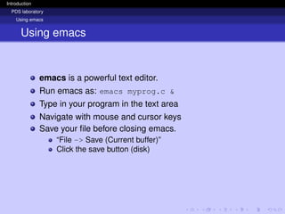 Introduction
PDS laboratory
Using emacs
Using emacs
emacs is a powerful text editor.
Run emacs as: emacs myprog.c &
Type in your program in the text area
Navigate with mouse and cursor keys
Save your file before closing emacs.
“File -> Save (Current buffer)”
Click the save button (disk)
 