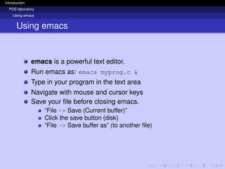 Introduction
PDS laboratory
Using emacs
Using emacs
emacs is a powerful text editor.
Run emacs as: emacs myprog.c &
Type in your program in the text area
Navigate with mouse and cursor keys
Save your file before closing emacs.
“File -> Save (Current buffer)”
Click the save button (disk)
“File -> Save buffer as” (to another file)
 