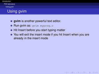 Introduction
PDS laboratory
Using gvim
Using gvim
gvim is another powerful text editor.
Run gvim as: gvim myprog.c
Hit Insert before you start typing matter
You will exit the insert mode if you hit Insert when you are
already in the insert mode
 
