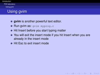 Introduction
PDS laboratory
Using gvim
Using gvim
gvim is another powerful text editor.
Run gvim as: gvim myprog.c
Hit Insert before you start typing matter
You will exit the insert mode if you hit Insert when you are
already in the insert mode
Hit Esc to exit insert mode
 