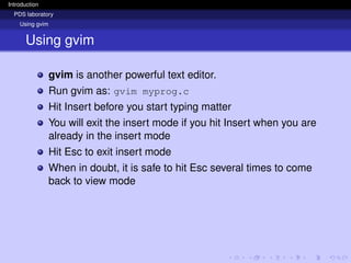 Introduction
PDS laboratory
Using gvim
Using gvim
gvim is another powerful text editor.
Run gvim as: gvim myprog.c
Hit Insert before you start typing matter
You will exit the insert mode if you hit Insert when you are
already in the insert mode
Hit Esc to exit insert mode
When in doubt, it is safe to hit Esc several times to come
back to view mode
 