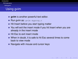 Introduction
PDS laboratory
Using gvim
Using gvim
gvim is another powerful text editor.
Run gvim as: gvim myprog.c
Hit Insert before you start typing matter
You will exit the insert mode if you hit Insert when you are
already in the insert mode
Hit Esc to exit insert mode
When in doubt, it is safe to hit Esc several times to come
back to view mode
Navigate with mouse and cursor keys
 