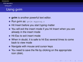 Introduction
PDS laboratory
Using gvim
Using gvim
gvim is another powerful text editor.
Run gvim as: gvim myprog.c
Hit Insert before you start typing matter
You will exit the insert mode if you hit Insert when you are
already in the insert mode
Hit Esc to exit insert mode
When in doubt, it is safe to hit Esc several times to come
back to view mode
Navigate with mouse and cursor keys
You need to save the file by clicking on the appropriate
icon (disk).
 