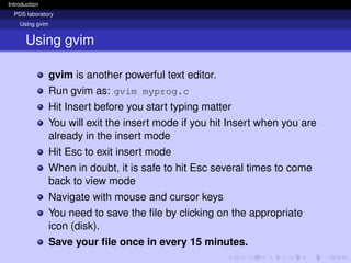 Introduction
PDS laboratory
Using gvim
Using gvim
gvim is another powerful text editor.
Run gvim as: gvim myprog.c
Hit Insert before you start typing matter
You will exit the insert mode if you hit Insert when you are
already in the insert mode
Hit Esc to exit insert mode
When in doubt, it is safe to hit Esc several times to come
back to view mode
Navigate with mouse and cursor keys
You need to save the file by clicking on the appropriate
icon (disk).
Save your file once in every 15 minutes.
 