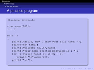 Introduction
PDS laboratory
A practice program
A practice program
#include <stdio.h>
char name[100];
int i;
main ()
{
printf("Hello, may I know your full name? ");
scanf("%s",name);
printf("Welcome %s.n",name);
printf("Your name printed backward is : ");
for (i=strlen(name)-1; i>=0; --i)
printf("%c",name[i]);
printf("n");
}
 